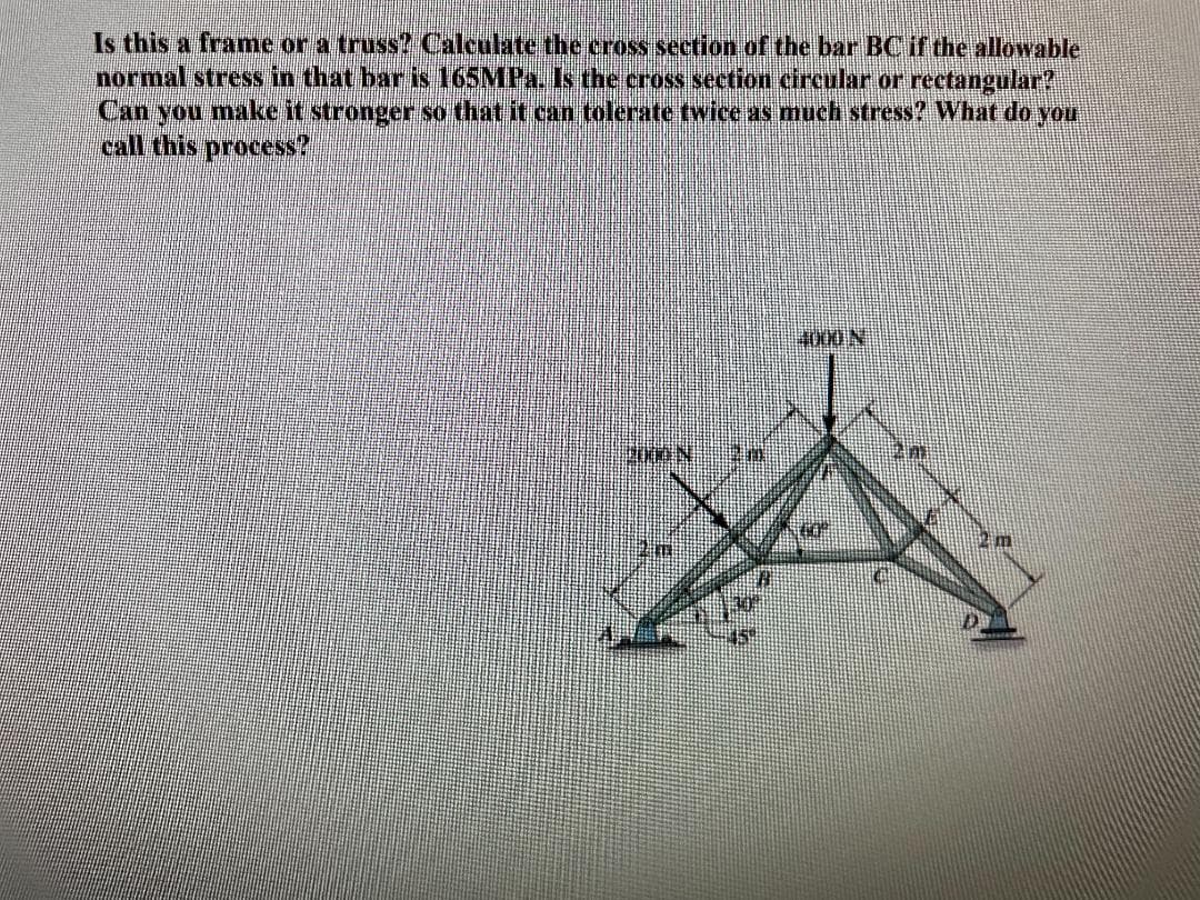 Is this a frame or a truss? Calculate the cross section of the bar BC if the allowable
normal stress in that bar is 165MPa. Is the cross section circular or rectangular?
Can you make it stronger so that it can tolerate twice as much stress? What do you
call this process?
30
4000N