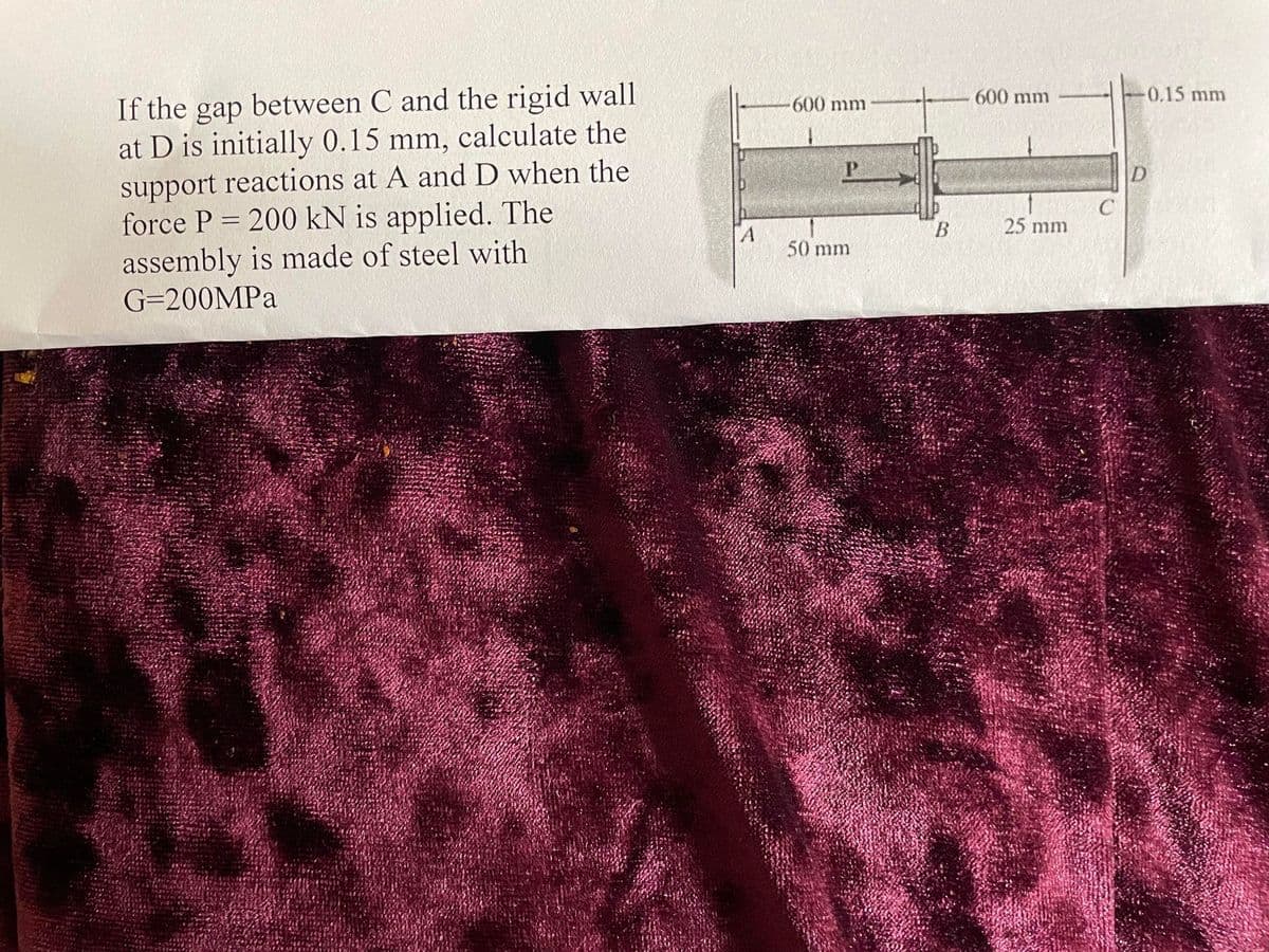 If the gap between C and the rigid wall
at D is initially 0.15 mm, calculate the
support reactions at A and D when the
force P = 200 kN is applied. The
assembly is made of steel with
G=200MPa
A
600 mm
P
50 mm
B
600 mm
25 mm
-0.15 mm
D