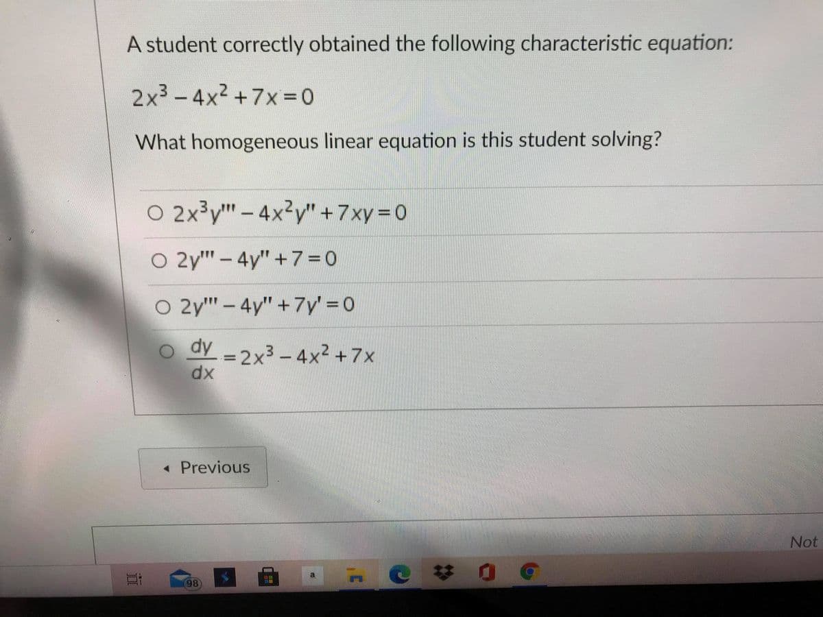 A student correctly obtained the following characteristic equation:
2x² -4x2 +7x =0
What homogeneous linear equation is this student solving?
O 2x³y" – 4x²y" +7xy=0
O 2y" – 4y"+7=0
O 2y" - 4y" +7y' = 0
o dy -2x³ – 4x² +7x
3D2X3
dx
« Previous
Not
a
98
