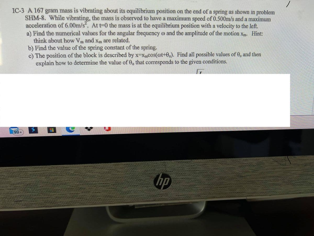 IC-3 A 167 gram mass is vibrating about its equilibrium position on the end of a spring as shown in problem
SHM-8. While vibrating, the mass is observed to have a maximum speed of 0.500m/s and a maximum
acceleration of 6.00m/s. At t0 the mass is at the equilibrium position with a velocity to the left.
a) Find the numerical values for the angular frequency o and the amplitude of the motion xm. Hint:
think about how Vm and xm are related.
b) Find the value of the spring constant of the spring.
c) The position of the block is described by x Xmcos(@t+0,). Find all possible values of 0, and then
explain how to determine the value of 0, that corresponds to the given conditions.
99+
hp

