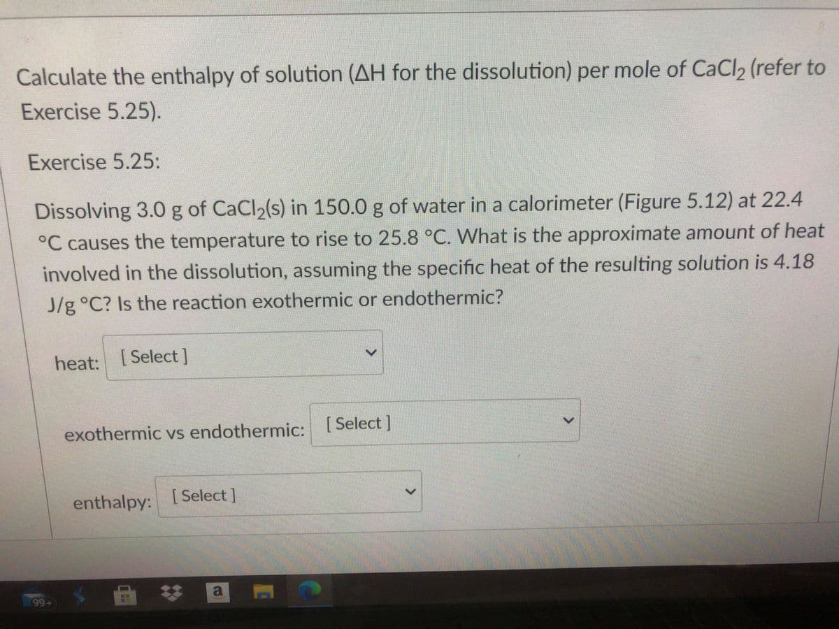 Calculate the enthalpy of solution (AH for the dissolution) per mole of CaCl, (refer to
Exercise 5.25).
Exercise 5.25:
Dissolving 3.0 g of CaCl2(s) in 150.0 g of water in a calorimeter (Figure 5.12) at 22.4
°C causes the temperature to rise to 25.8 °C. What is the approximate amount of heat
involved in the dissolution, assuming the specific heat of the resulting solution is 4.18
J/g °C? Is the reaction exothermic or endothermic?
heat:
[ Select]
exothermic vs endothermic: [Select]
enthalpy:
[ Select ]
a
99+
