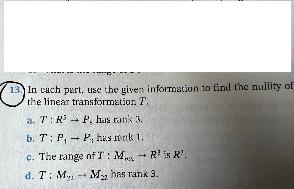 13.) In each part, use the given information to find the nullity of
the linear transformation T.
а. Т:R$
P, has rank 3.
b. T: P,→ P, has rank 1.
>
c. The range of T : Mmn
R is R³.
d. T: M M, has rank 3.
