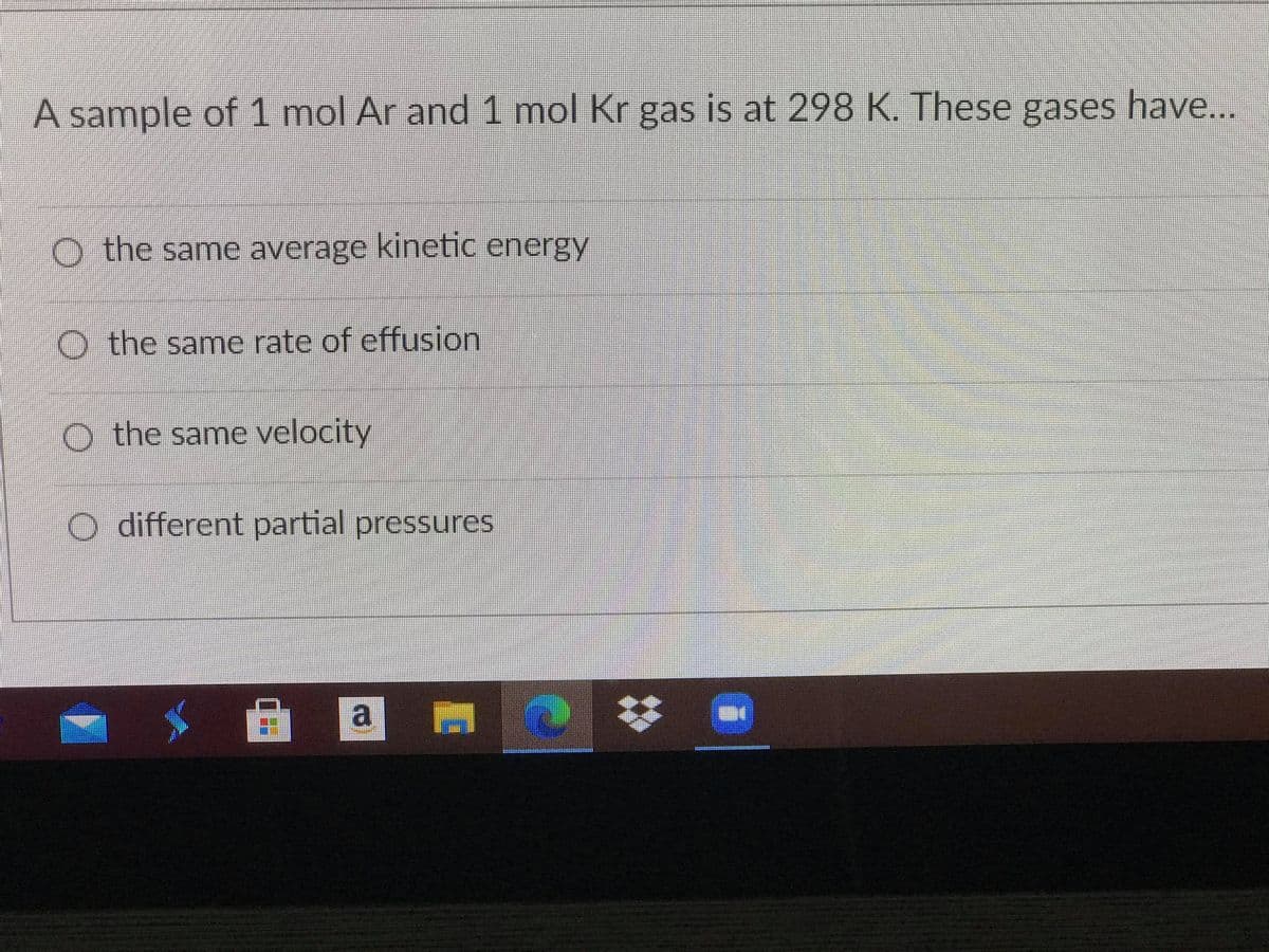 A sample of 1 mol Ar and 1 mol Kr gas is at 298 K. These gases have..
O the same average kinetic energy
O the same rate of effusion
O the same velocity
different partial pressures
a
