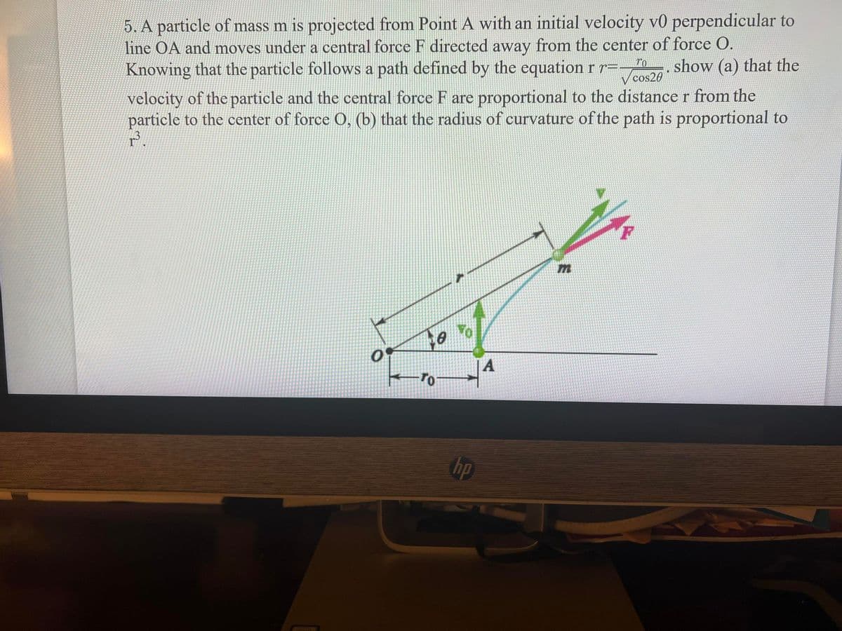 5. A particle of mass m is projected from Point A with an initial velocity v0 perpendicular to
line OA and moves under a central force F directed away from the center of force O.
Knowing that the particle follows a path defined by the equation rr=-
show (a) that the
V cos20
velocity of the particle and the central force F are proportional to the distance r from the
particle to the center of force O, (b) that the radius of curvature of the path is proportional to
A
hp
