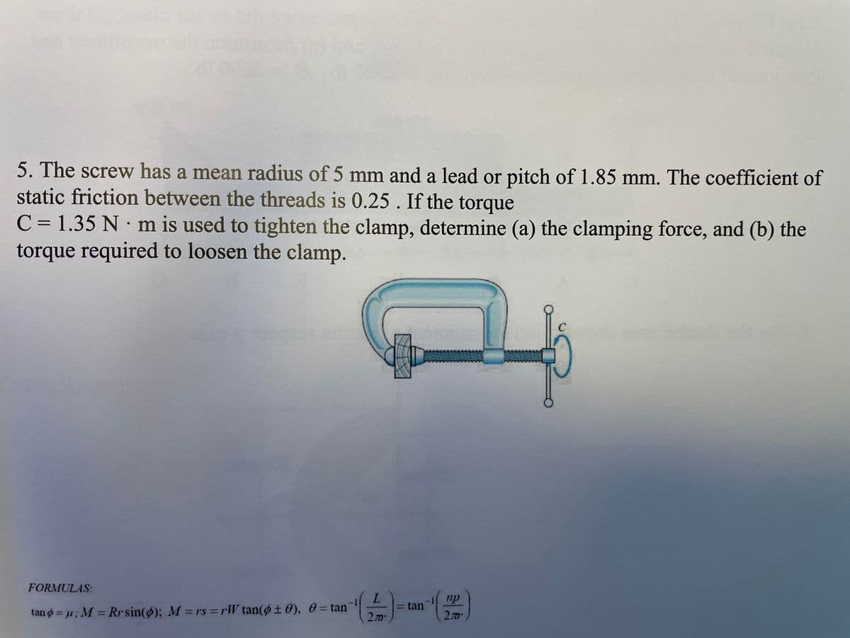5. The screw has a mean radius of 5 mm and a lead or pitch of 1.85 mm. The coefficient of
static friction between the threads is 0.25. If the torque
C = 1.35 Nm is used to tighten the clamp, determine (a) the clamping force, and (b) the
torque required to loosen the clamp.
SIFEE
FORMULAS:
tano = μ; M = Rrsin(); M = rs=rW tan(±0), 0 = tan
L
2m*
= tan
np
270'