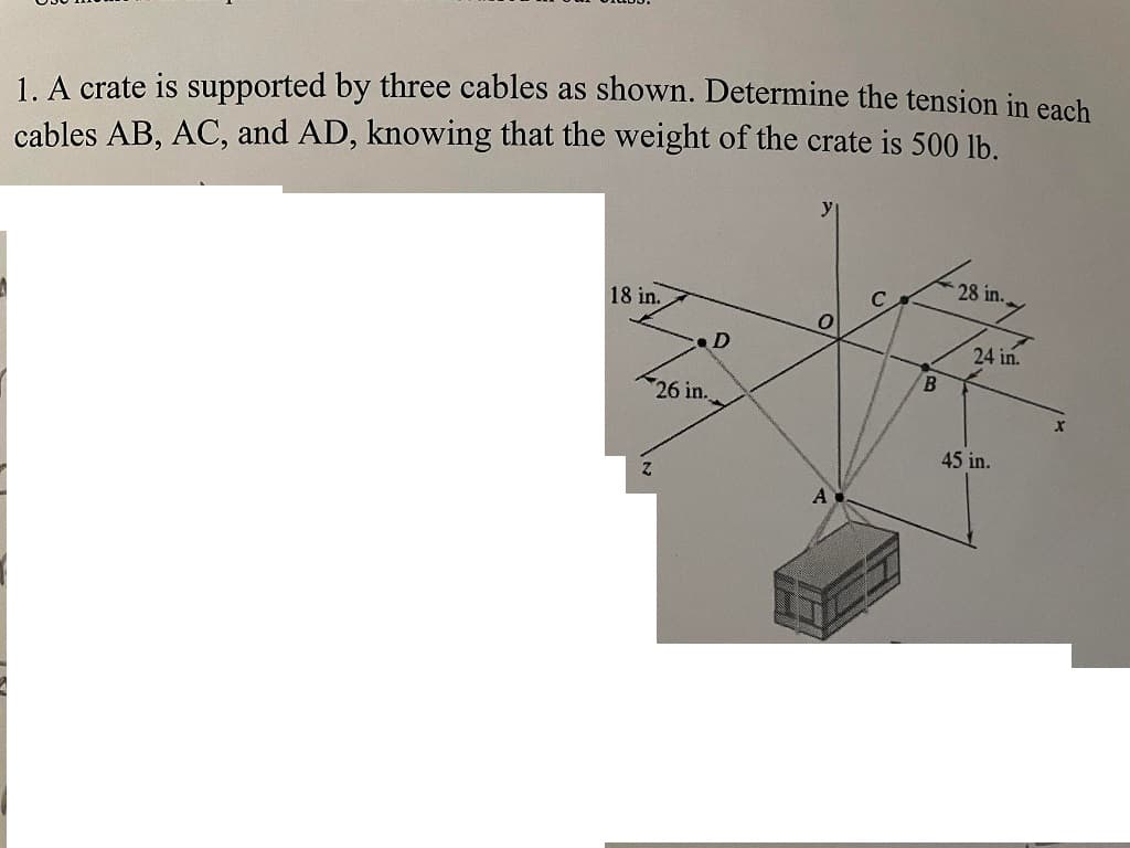 1. A crate is supported by three cables as shown. Determine the tension in each
cables AB, AC, and AD, knowing that the weight of the crate is 500 lb.
18 in.
Z
.D
26 in.
y
A
B
28 in..
24 in.
45 in.