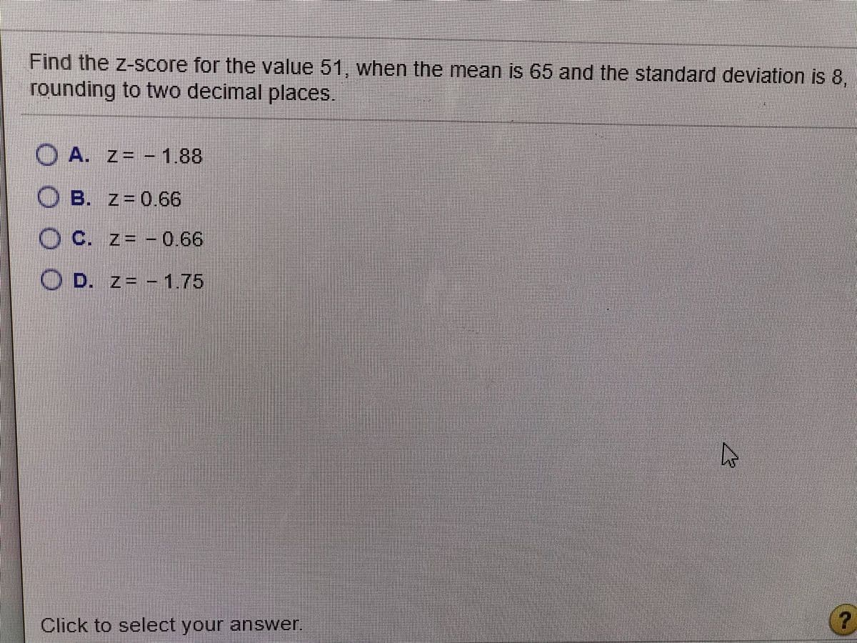 Find the z-score for the value 51, when the mean is 65 and the standard deviation is 8,
rounding to two decimal places.
A. z= - 1.88
O B. z=0.66
O C. z- -0.66
O D. z= -1.75
Click to select your answer.
