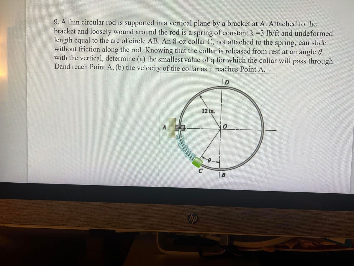 9. A thin circular rod is supported in a vertical plane by a bracket at A. Attached to the
bracket and loosely wound around the rod is a spring of constant k =3 lb/ft and undeformed
length equal to the arc of circle AB. An 8-oz collar C, not attached to the spring, can slide
without friction along the rod. Knowing that the collar is released from rest at an angle 0
with the vertical, determine (a) the smallest value of q for which the collar will pass through
Dand reach Point A, (b) the velocity of the collar as it reaches Point A.
|D
12 in.
A
| B
op
