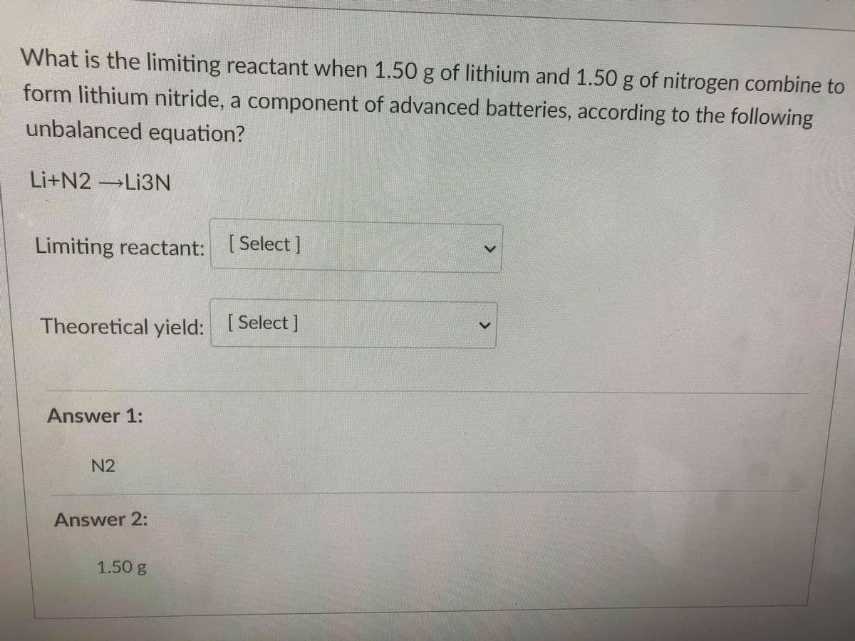 What is the limiting reactant when 1.50 g of lithium and 1.50 g of nitrogen combine to
form lithium nitride, a component of advanced batteries, according to the following
unbalanced equation?
Li+N2 →LI3N
Limiting reactant: Select ]
Theoretical yield: [ Select]
Answer 1:
N2
Answer 2:
1.50 g
