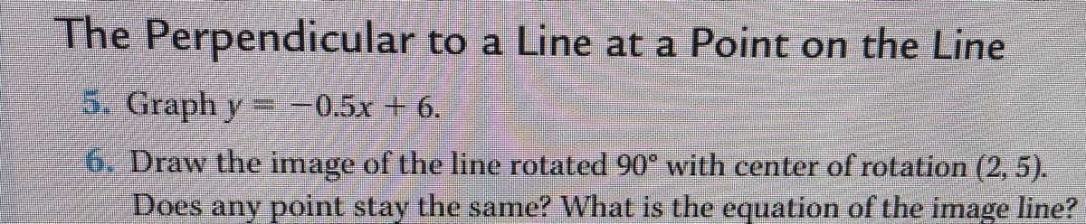 The Perpendicular to a Line at a Point on the Line
5. Graph y -0.5x + 6.
6. Draw the image of the line rotated 90° with center of rotation (2, 5).
Does any point stay the same? What is the equation of the image line?
