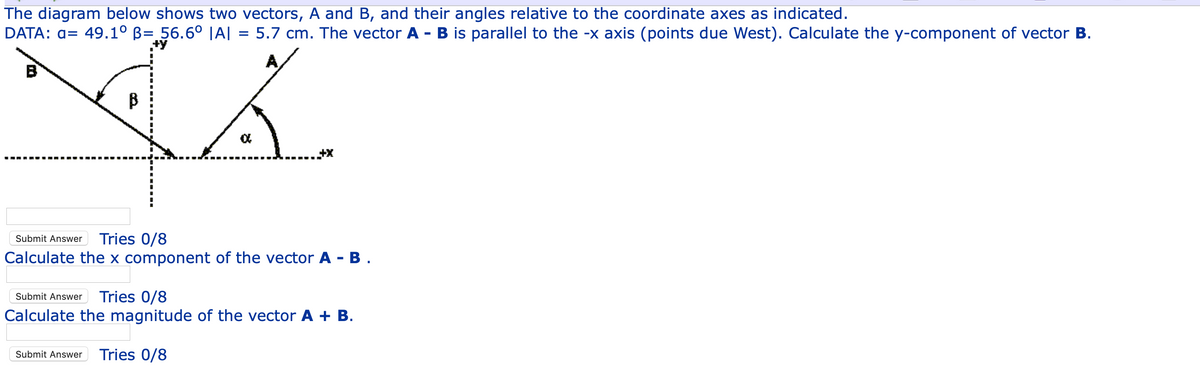 The diagram below shows two vectors, A and B, and their angles relative to the coordinate axes as indicated.
DATA: a= 49.1° B= 56.6° |A| = 5.7 cm. The vector A - B is parallel to the -x axis (points due West). Calculate the y-component of vector B.
A
B
B
Submit Answer
Tries 0/8
Calculate the x component of the vector A - B .
Submit Answer
Tries 0/8
Calculate the magnitude of the vector A + B.
Submit Answer
Tries 0/8
