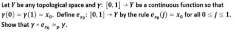 Let Y be any topological space and y: [0, 1] → Y be a continuous function so that
r(0) = y(1) = xp. Define e: [0,1] → Y by the rule e) = x, for all 0 sjs1.
Show that y - ero ~, Y.
