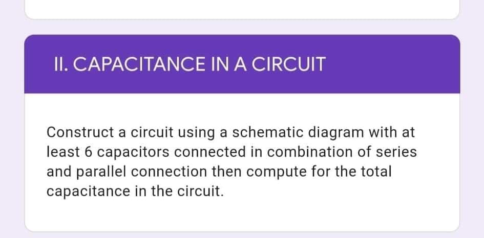 II. CAPACITANCE IN A CIRCUIT
Construct a circuit using a schematic diagram with at
least 6 capacitors connected in combination of series
and parallel connection then compute for the total
capacitance in the circuit.
