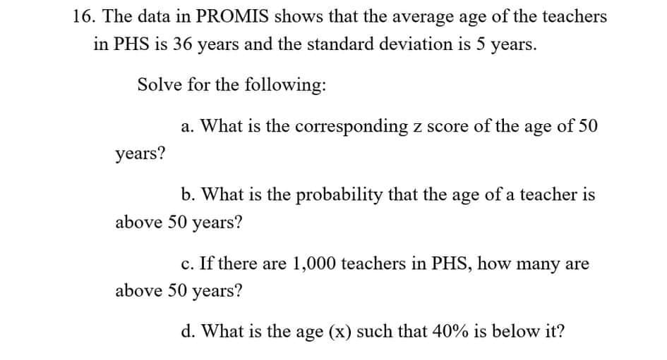 16. The data in PROMIS shows that the average age of the teachers
in PHS is 36 years and the standard deviation is 5 years.
Solve for the following:
a. What is the corresponding z score of the age of 50
years?
b. What is the probability that the age of a teacher is
above 50 years?
c. If there are 1,000 teachers in PHS, how many are
above 50 years?
d. What is the age (x) such that 40% is below it?
