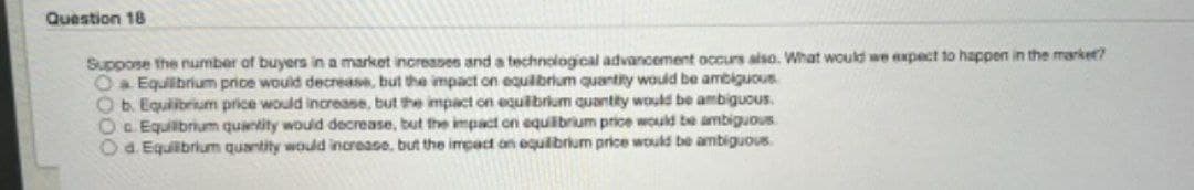Question 18
Suppose the number of buyers in a market increases and a technological advancement occurs also. What would we expect to happen in the market?
O a Equilibrium price would decrease, but the impact on equilibrium quantity would be ambiguous
Ob. Equilibrium price would increase, but the impact on equilibrium quantity would be ambiguous.
Oo Equilibrium quantity would decrease, but the impact on equilibrium price would be ambiguous
O d. Equilibrium quantity would increase, but the impact on equilibrium price would be ambiguous