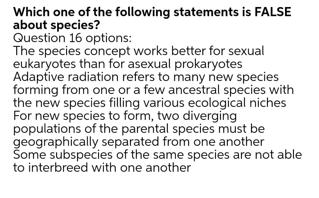 Which one of the following statements is FALSE
about species?
Question 16 options:
The species concept works better for sexual
eukaryotes than for asexual prokaryotes
Adaptive radiation refers to many new species
forming from one or a few ancestral species with
the new species filling various ecological niches
For new species to form, two diverging
populations of the parental species must be
geographically separated from one another
Some subspecies of the same species are not able
to interbreed with one another
