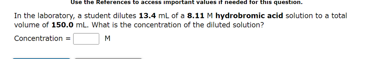 Use the References to access important values if needed for this question.
In the laboratory, a student dilutes 13.4 mL of a 8.11 M hydrobromic acid solution to a total
volume of 150.0 mL. What is the concentration of the diluted solution?
Concentration =
M