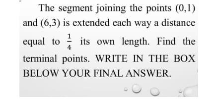 The segment joining the points (0,1)
and (6,3) is extended each way a distance
equal to
4
: its own length. Find the
terminal points. WRITE IN THE BOX
BELOW YOUR FINAL ANSWER.
