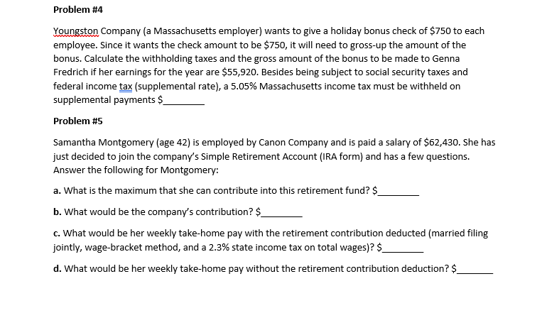 Problem #4
Youngston Company (a Massachusetts employer) wants to give a holiday bonus check of $750 to each
employee. Since it wants the check amount to be $750, it will need to gross-up the amount of the
bonus. Calculate the withholding taxes and the gross amount of the bonus to be made to Genna
Fredrich if her earnings for the year are $55,920. Besides being subject to social security taxes and
federal income tax (supplemental rate), a 5.05% Massachusetts income tax must be withheld on
supplemental payments $
Problem #5
Samantha Montgomery (age 42) is employed by Canon Company and is paid a salary of $62,430. She has
just decided to join the company's Simple Retirement Account (IRA form) and has a few questions.
Answer the following for Montgomery:
a. What is the maximum that she can contribute into this retirement fund? $
b. What would be the company's contribution? $
c. What would be her weekly take-home pay with the retirement contribution deducted (married filing
jointly, wage-bracket method, and a 2.3% state income tax on total wages)? $
d. What would be her weekly take-home pay without the retirement contribution deduction? $_
