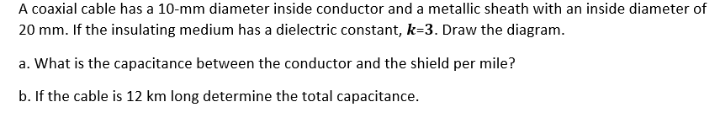 A coaxial cable has a 10-mm diameter inside conductor and a metallic sheath with an inside diameter of
20 mm. If the insulating medium has a dielectric constant, k=3. Draw the diagram.
a. What is the capacitance between the conductor and the shield per mile?
b. If the cable is 12 km long determine the total capacitance.
