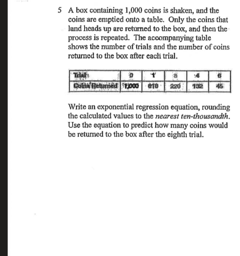 5 A box containing 1,000 coins is shaken, and the
coins are emptied onto a table. Only the coins that
land heads up are returned to the box, and then the
process is repeated. The accompanying table
shows the number of trials and the number of coins
returned to the box after eachi trial.
Tra
132
46
Write an exponential regression equation, rounding
the calculated values to the nearest ten-thousandth.
Use the equation to predict how many coins would
be returned to the box after the eighth trial.
