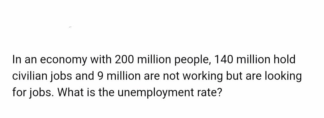 In an economy with 200 million people, 140 million hold
civilian jobs and 9 million are not working but are looking
for jobs. What is the unemployment rate?