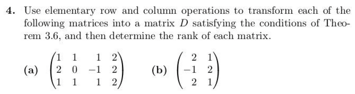 4. Use elementary row and column operations to transform each of the
following matrices into a matrix D satisfying the conditions of Theo-
rem 3.6, and then determine the rank of each matrix.
(a)
1 1
2 0
1
-1
1 1
1 2
222
(b)
2
(4)
2 1
2
1