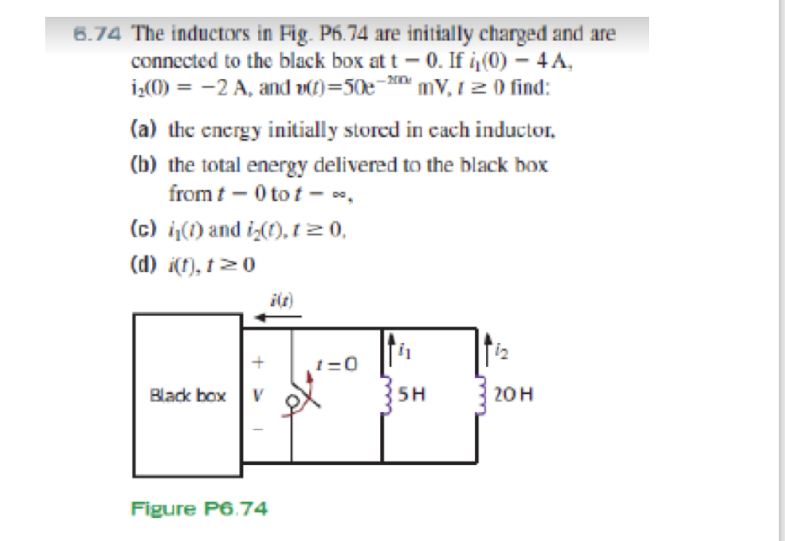 6.74 The inductors in Fig. P6.74 are initially charged and are
connected to the black box at t – 0. If i(0) - 4A,
i¿(M) = -2 A, and DC)=50e- mV, 1 2 0 find:
(a) the encrgy initially stored in cach inductor,
(b) the total energy delivered to the black box
from t – 0 to t - ",
(c) i,(1) and iz(1), t20,
(d) i(f), †>0
ilt)
t=0
5H
20н
Black box
Figure P6.74
