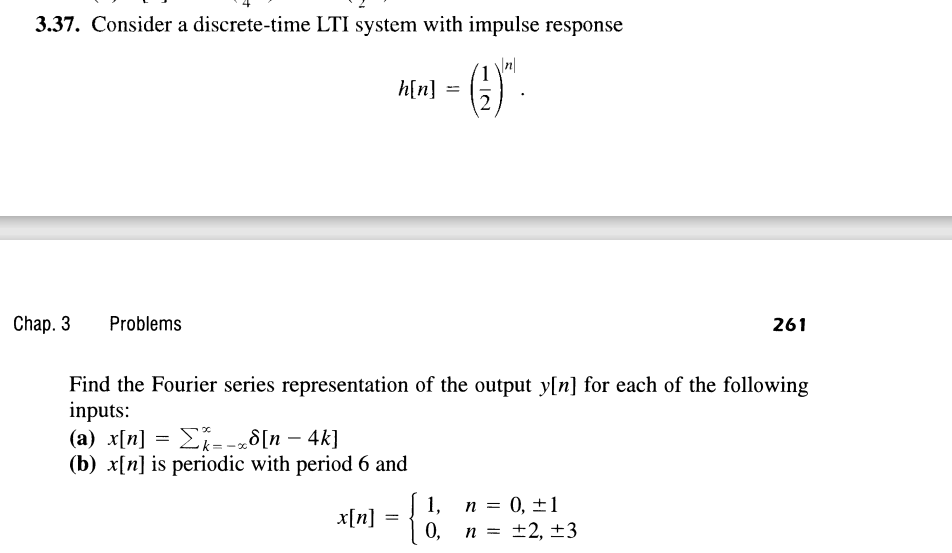 3.37. Consider a discrete-time LTI system with impulse response
h[n] =
12
Chap. 3
Problems
261
Find the Fourier series representation of the output y[n] for each of the following
inputs:
(a) x[n] = E--„8[n – 4k]
(b) x[n] is periodic with period 6 and
Ei--„8[n – 4k]
1,
n = 0, ±1
x[n]
0,
n = ±2, ±3

