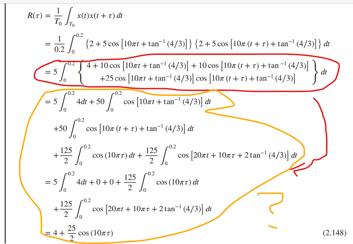 R(t) =
=
1/0 1 1 0
To
-0.2
1
√ {2+5 cos [107r+ tan~¹ (4/3)]} {2+5 cos [10,7 (1 + r) + tan−¹ (4/3)]} dt
0.2
·0.2
0
0.2
= 560²
+50
+
0.2
= 56,0²
=
125
= 4+
x(t)x(t + t) dt
+ 125/0²
4 + 10 cos [10лt + tan−¹ (4/3)] + 10 cos [10ñ (t + t) + tan−¹ (4/3)] dt
+25 cos [10лt + tan¯¹ (4/3)] cos [10π (t + 7) + tan−¹ (4/3)]
25
4dt + 50
0.2
cos [107 (t + 7) + tan¯¹ (4/3)] dt
0.2
S 6.⁰²
0.2
[0².
cos (10лT) dt +
4dt +0+0+
COS
COS [10nt + tan¯¹ (4/3)] dt
cos (10лT)
125
2
125/08
-0.2
10²
-1
COS [20лt + 10 +2 tan¯¹ (4/3)] dt
cos (10лT) dt
[20лt + 10л + 2 tan-¹ (4/3)] dt
(2.148)