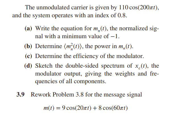 The unmodulated carrier is given by 110 cos(200лt),
and the system operates with an index of 0.8.
(a) Write the equation for m(t), the normalized sig-
nal with a minimum value of -1.
(b) Determine (m²(t)), the power in m(t).
(c) Determine the efficiency of the modulator.
(d) Sketch the double-sided spectrum of x(t), the
modulator output, giving the weights and fre-
quencies of all components.
Rework Problem 3.8 for the message signal
m(t) = 9 cos(20лt) + 8 сos(60лt)
3.9