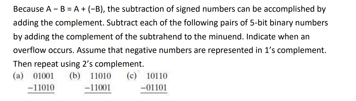 Because A - B = A + (−B), the subtraction of signed numbers can be accomplished by
adding the complement. Subtract each of the following pairs of 5-bit binary numbers
by adding the complement of the subtrahend to the minuend. Indicate when an
overflow occurs. Assume that negative numbers are represented in 1's complement.
Then repeat using 2's complement.
(a) 01001 (b) 11010 (c) 10110
-11010
-11001
-01101