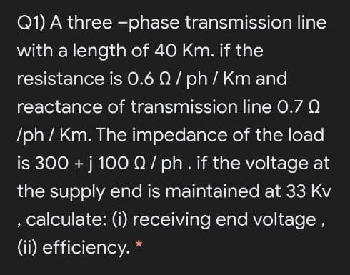 Q1) A three -phase transmission line
with a length of 40 Km. if the
resistance is 0.6 Q/ ph / Km and
reactance of transmission line 0.7 Q
/ph / Km. The impedance of the load
is 300 + j 1000/ ph.if the voltage at
the supply end is maintained at 33 Kv
, calculate: (i) receiving end voltage,
(ii) efficiency. *

