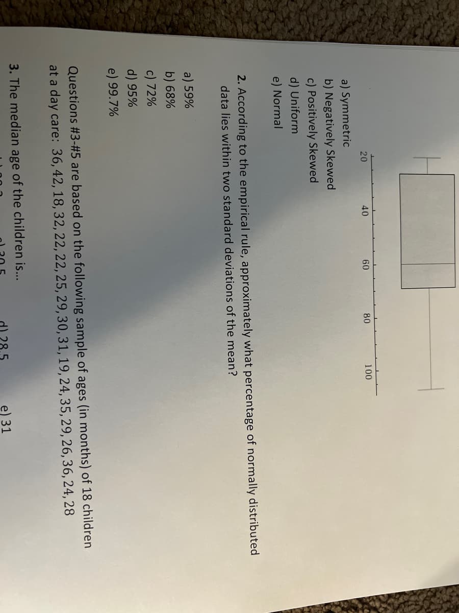 20
a) Symmetric
b) Negatively Skewed
c) Positively Skewed
d) Uniform
e) Normal
a) 59%
b) 68%
c) 72%
d) 95%
e) 99.7%
40
60
80
2. According to the empirical rule, approximately what percentage of normally distributed
data lies within two standard deviations of the mean?
100
Questions #3-#5 are based on the following sample of ages (in months) of 18 children
at a day care: 36, 42, 18, 32, 22, 22, 25, 29, 30, 31, 19, 24, 35, 29, 26, 36, 24, 28
3. The median age of the children is...
28.5
e) 31