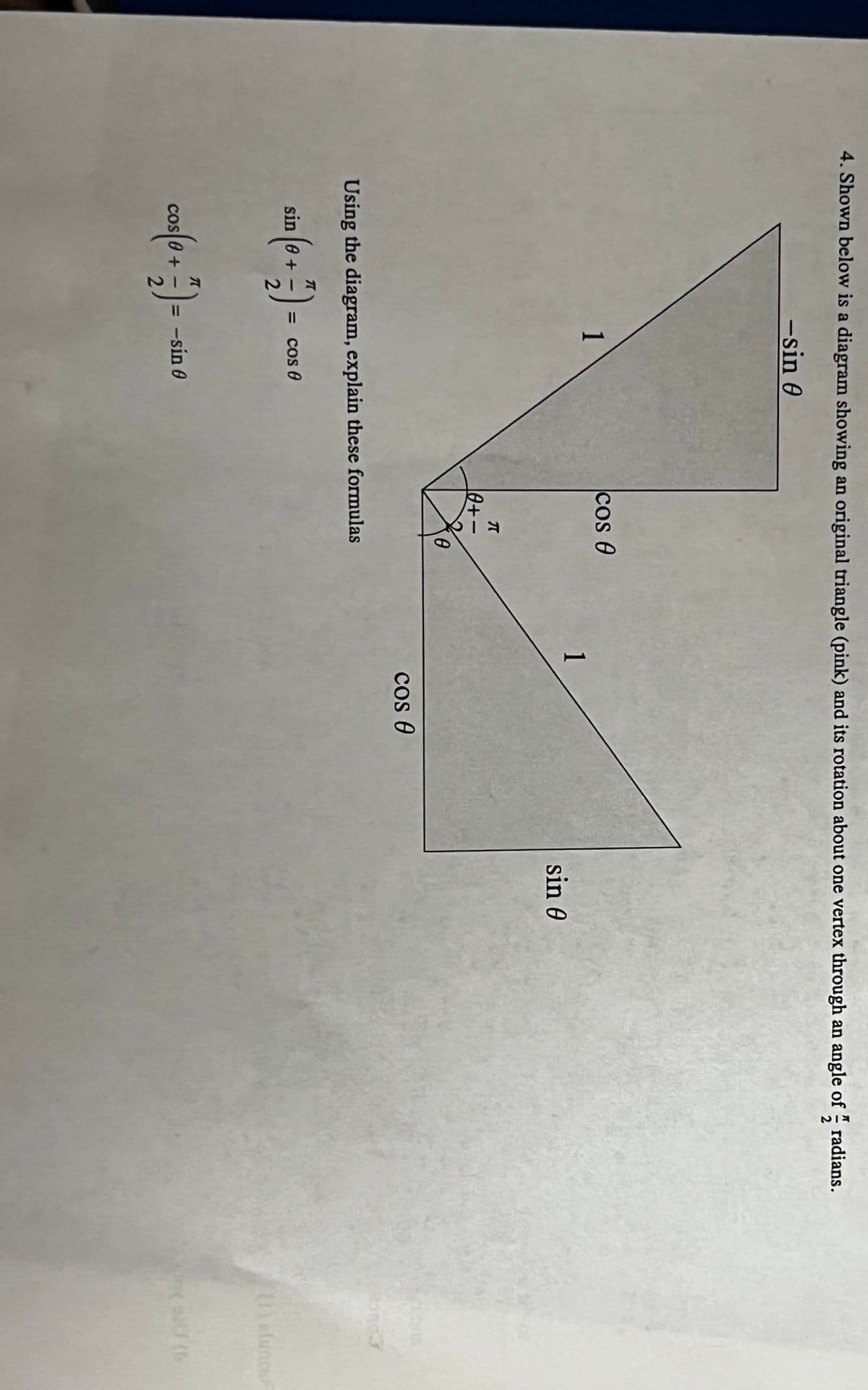 4. Shown below is a diagram showing an original triangle (pink) and its rotation about one vertex through an angle of radians.
-sin 0
1
= cos 0
cos 0
cos (0 + 7) = -
7) = -sin 0
KIO
0+-
Using the diagram, explain these formulas
sin (6 + 7) = co
-
2
0
1
cos 0
sin 0
(1)
Not al (b