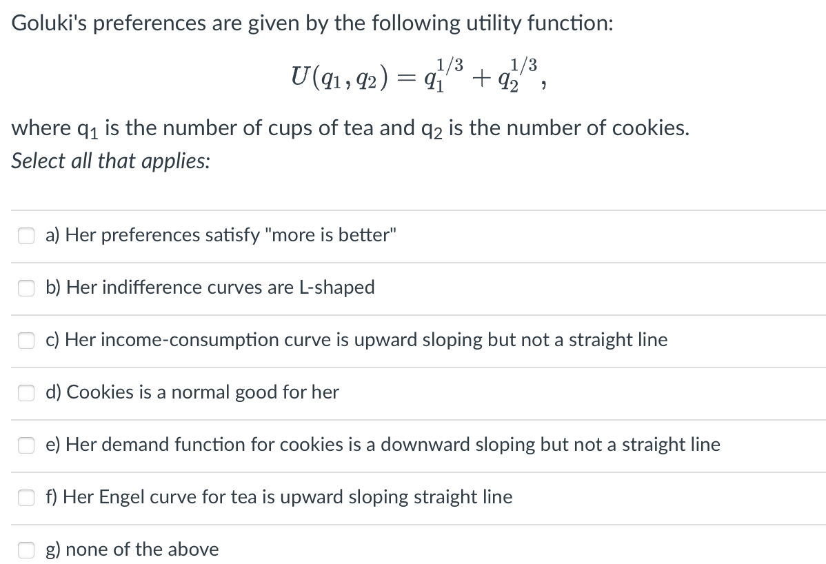 Goluki's preferences are given by the following utility function:
1/3
U(q1, 42) =
1/3
+ 92
where q, is the number of cups of tea and q2 is the number of cookies.
Select all that applies:
a) Her preferences satisfy "more is better"
b) Her indifference curves are L-shaped
c) Her income-consumption curve is upward sloping but not a straight line
d) Cookies is a normal good for her
e) Her demand function for cookies is a downward sloping but not a straight line
f) Her Engel curve for tea is upward sloping straight line
g) none of the above

