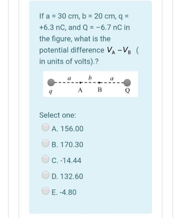 If a = 30 cm, b = 20 cm, q =
+6.3 nC, and Q = -6.7 nC in
%3D
the figure, what is the
potential difference VA -VB (
in units of volts).?
a
b
A B
Q
Select one:
A. 156.00
B. 170.30
C. -14.44
D. 132.60
E. -4.80
