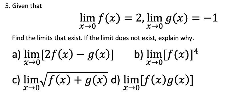 5. Given that
lim f (x) = 2,lim g(x) = –1
Find the limits that exist. If the limit does not exist, explain why.
a) lim[2f(x) – g(x)]
b) lim[f (x)]*
c) limf(x) + g(x) d) lim[f(x)g(x)]
