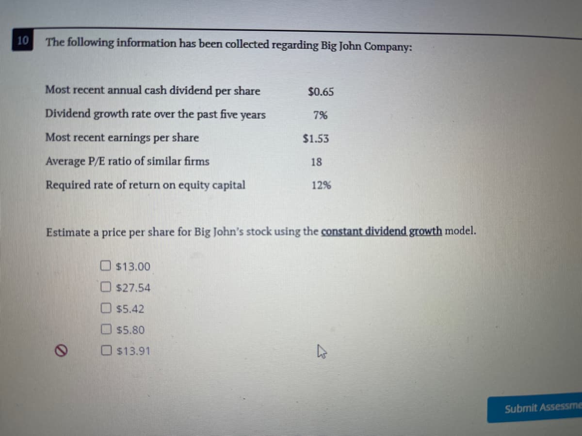 10
The following information has been collected regarding Big John Company:
Most recent annual cash dividend per share
$0.65
Dividend growth rate over the past five years
7%
Most recent earnings per share
$1.53
Average P/E ratio of similar firms
18
Required rate of return on equity capital
12%
Estimate a price per share for Big John's stock using the constant dividend growth model.
$13.00
O $27.54
$5.42
$5.80
O s13.91
Submit Assessme
