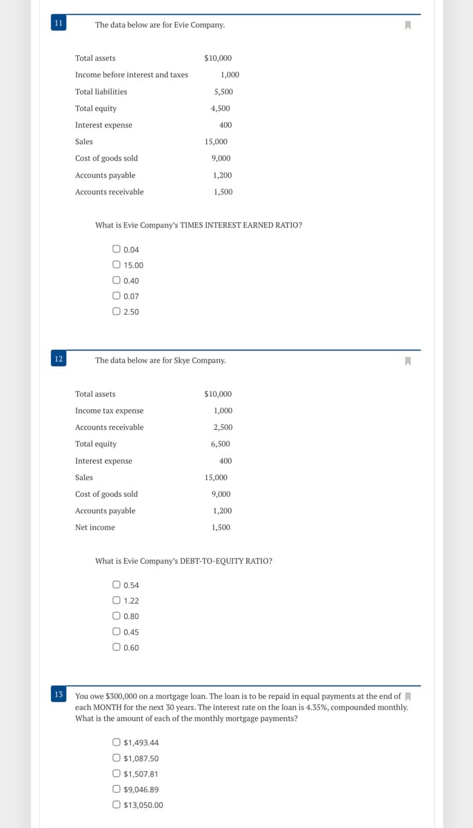 11
The data below are for Evie Company.
Total assets
$10,000
Income before interest and taxes
1,000
Total liabilities
5,500
Total equity
4,500
Interest expense
400
Sales
15,000
Cost of goods sold
9,000
Accounts payable
1,200
Accounts receivable
1,500
What is Evie Company's TIMES INTEREST EARNED RATIO?
O.0.04
O 15.00
O 0.40
O 0.07
O 2.50
12
The data below are for Skye Company.
Total assets
$10,000
Income tax expense
1,000
Accounts receivable
2,500
Total equity
6,500
Interest expense
400
Sales
15,000
Cost of goods sold
9,000
Accounts payable
1,200
Net income
1,500
What is Evie Company's DEBT-TO-EQUITY RATIO?
O 0.54
O 1.22
O 0.80
O 0.45
O 0.60
13 You owe $300,000 on a mortgage loan. The loan is to be repaid in equal payments at the end of A
each MONTH for the next 30 years. The interest rate on the loan is 4.35%, compounded monthly.
What is the amount of each of the monthly mortgage payments?
O $1,493.44
O $1,087.50
O $1,507.81
O $9,046.89
O $13,050.00
