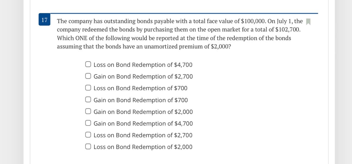 17
The company has outstanding bonds payable with a total face value of $100,000. On July 1, the
company redeemed the bonds by purchasing them on the open market for a total of $102,700.
Which ONE of the following would be reported at the time of the redemption of the bonds
assuming that the bonds have an unamortized premium of $2,000?
O Loss on Bond Redemption of $4,700
O Gain on Bond Redemption of $2,700
O Loss on Bond Redemption of $700
O Gain on Bond Redemption of $700
O Gain on Bond Redemption of $2,000
O Gain on Bond Redemption of $4,700
O Loss on Bond Redemption of $2,700
O Loss on Bond Redemption of $2,000
