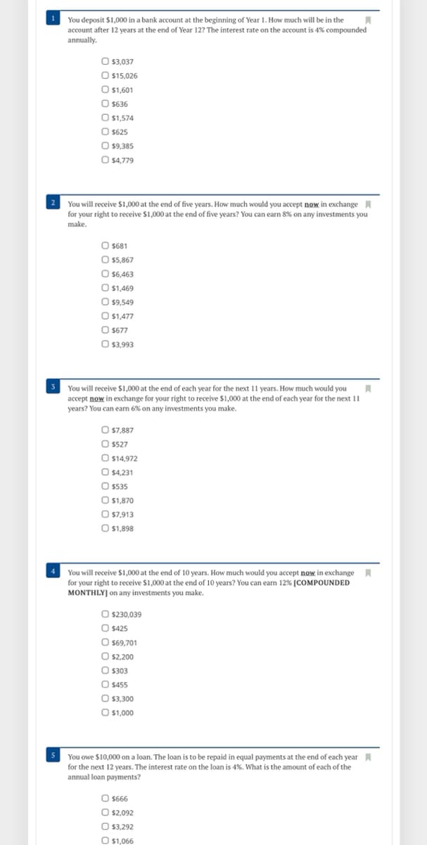 You deposit $1,000 in a bank account at the beginning of Year 1. How much will be in the
account after 12 years at the end of Year 12? The interest rate on the account is 4% compounded
annually.
O $3,037
O 15,026
| $1,601
O $636
O $1,574
O $625
O 9,385
O $4,779
You will receive $1,000 at the end of five years. How much would you accept now in exchange A
for your right to receive $1,000 at the end of five years? You can earn 8% on any investments you
make.
O $681
O $5,867
O $6,463
O $1,469
O $9,549
O $1,477
$677
O 3,993
You will receive $1,000 at the end of each year for the next 11 years. How much would you
accept now in exchange for your right to receive $1,000 at the end of each year for the next 11
years? You can earn 6% on any investments you make.
O s7,887
O 5527
O $14,972
O $4,231
O s535
O 1,870
O $7,913
O 1,898
You will receive $1,000 at the end of 10 years. How much would you accept now in exchange
for your right to receive $1,000 at the end of 10 years? You can earn 12% [COMPOUNDED
MONTHLY] on any investments you make.
O $230,039
O $425
O s69,701
$2,200
O$303
O $455
O $3,300
O $1,000
You owe $10,000 on a loan. The loan is to be repaid in equal payments at the end of each year N
for the next 12 years. The interest rate on the loan is 4%. What is the amount of each of the
annual loan payments?
O S666
O s2,092
O 3,292
O $1,066
DO0 O C
