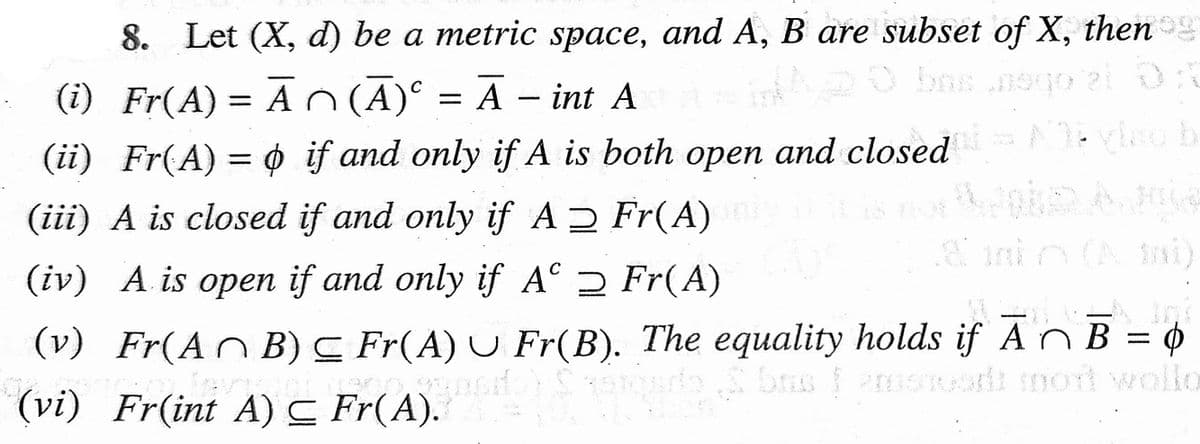 8. Let (X, d) be a metric space, and A, B are subset of X, then
(i) Fr(A) = A n (A)° = Ã – int A
A - int A
%3D
(ii) Fr(A) = 0 if and only if A is both open and closed
(iii) A is closed if and only if A Fr(A)
(A ni)
(iv) A is open if and only if A° 2 Fr(A)
(v) Fr(AnB) C Fr(A) U Fr(B). The equality holds if A N B = ¢
(vi) Fr(int A) C Fr(A).
%3D
