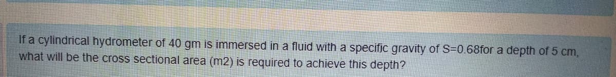 If a cylindrical hydrometer of 40 gm is immersed in a fluid with a specific gravity of S-0.68for a depth of 5 cm,
what will be the cross sectional area (m2) is required to achieve this depth?
