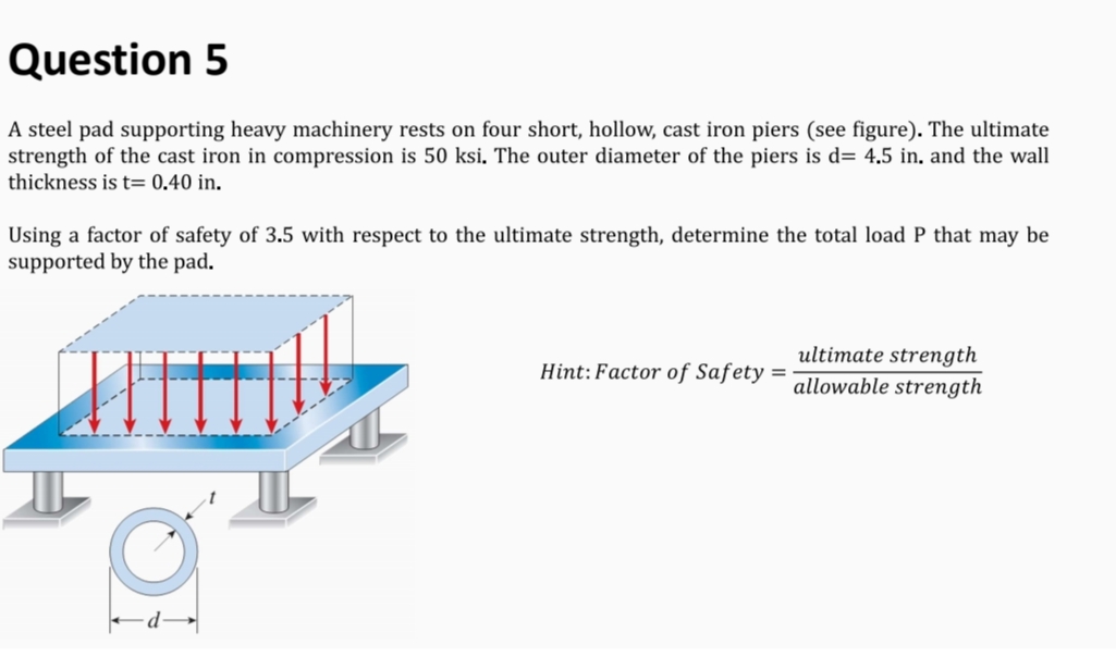 Question 5
A steel pad supporting heavy machinery rests on four short, hollow, cast iron piers (see figure). The ultimate
strength of the cast iron in compression is 50 ksi. The outer diameter of the piers is d= 4.5 in, and the wall
thickness is t= 0.40 in.
Using a factor of safety of 3.5 with respect to the ultimate strength, determine the total load P that may be
supported by the pad.
ultimate strength
allowable strength
Hint: Factor of Safety =
