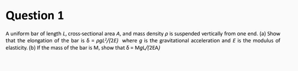 Question 1
A uniform bar of length L, cross-sectional area A, and mass density p is suspended vertically from one end. (a) Show
that the elongation of the bar is 6 = pgL?/(2E) where g is the gravitational acceleration and E is the modulus of
elasticity. (b) If the mass of the bar is M, show that 6 = MgL/(2EA)
