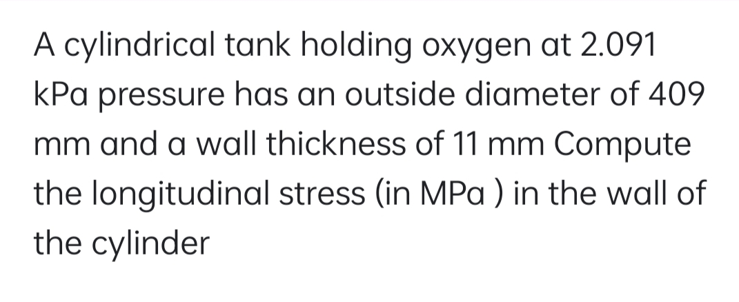 A cylindrical tank holding oxygen at 2.091
kPa pressure has an outside diameter of 409
mm and a wall thickness of 11 mm Compute
the longitudinal stress (in MPa ) in the wall of
the cylinder
