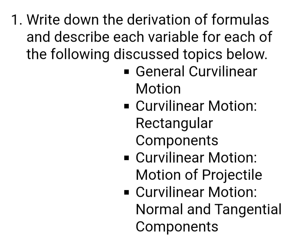 1. Write down the derivation of formulas
and describe each variable for each of
the following discussed topics below.
- General Curvilinear
Motion
· Curvilinear Motion:
Rectangular
Components
· Curvilinear Motion:
Motion of Projectile
· Curvilinear Motion:
Normal and Tangential
Components
