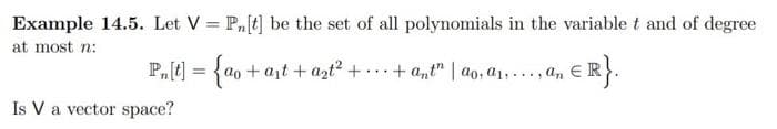 Example 14.5. Let V = Pn[t] be the set of all polynomials in the variablet and of degree
at most n:
P₁[t] = {ao+at+ a₂t² +. + ant" | ao, a₁..., an ER
ER}.
Is V a vector space?