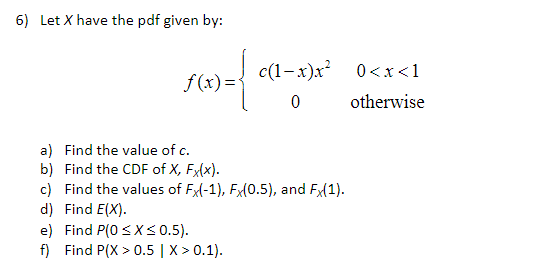 6) Let X have the pdf given by:
f(x)=
c(1-x)x²
0
a) Find the value of c.
b) Find the CDF of X, Fx(x).
c) Find the values of Fx(-1), Fx(0.5), and Fx(1).
d) Find E(X).
e) Find P(0≤x≤ 0.5).
f) Find P(X>0.5 | X > 0.1).
0<x< 1
otherwise